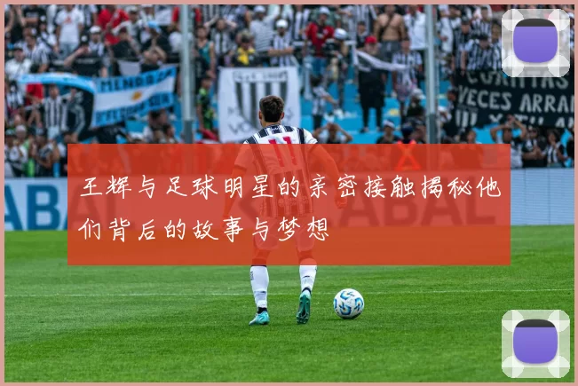 王辉与足球明星的亲密接触揭秘他们背后的故事与梦想