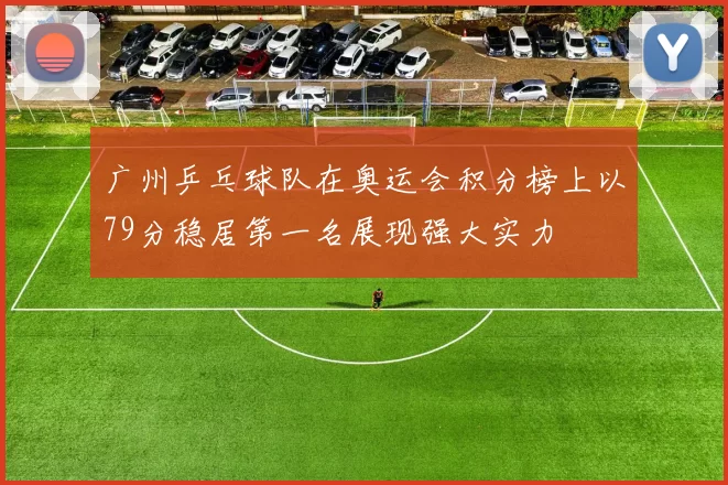 广州乒乓球队在奥运会积分榜上以79分稳居第一名展现强大实力